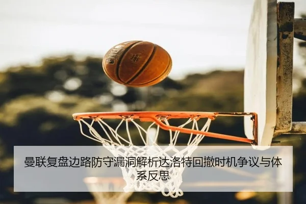 曼联复盘边路防守漏洞解析达洛特回撤时机争议与体系反思