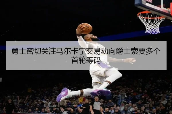 勇士密切关注马尔卡宁交易动向爵士索要多个首轮筹码